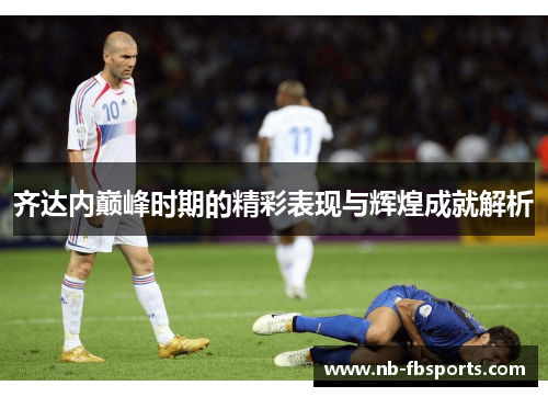 齐达内巅峰时期的精彩表现与辉煌成就解析 齐达内巅峰时期的精彩表现与辉煌成就解析