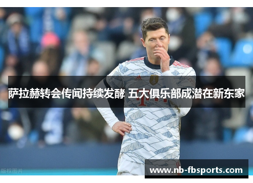 萨拉赫转会传闻持续发酵 五大俱乐部成潜在新东家 萨拉赫转会传闻持续发酵 五大俱乐部成潜在新东家