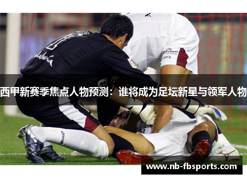 西甲新赛季焦点人物预测：谁将成为足坛新星与领军人物